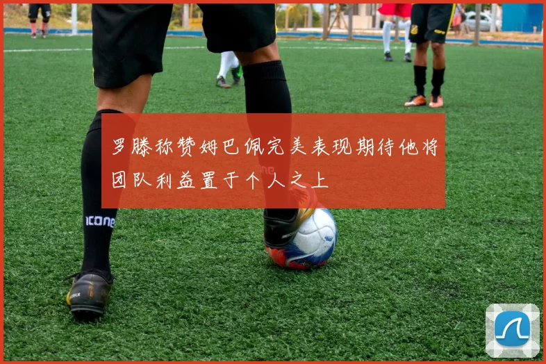 罗滕称赞姆巴佩完美表现期待他将团队利益置于个人之上