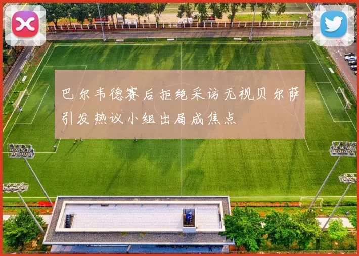 巴尔韦德赛后拒绝采访无视贝尔萨引发热议小组出局成焦点