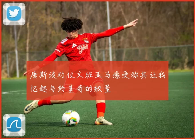 唐斯谈对位文班亚马感受称其让我忆起与约基奇的较量