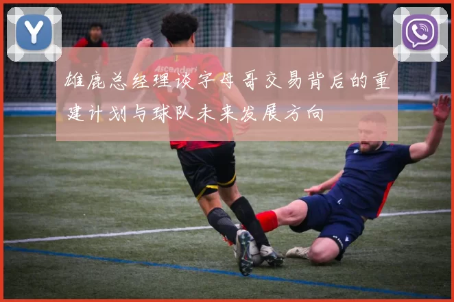 雄鹿总经理谈字母哥交易背后的重建计划与球队未来发展方向
