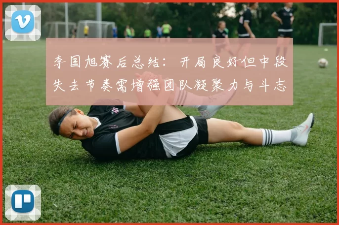 李国旭赛后总结：开局良好但中段失去节奏需增强团队凝聚力与斗志